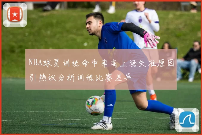NBA球员训练命中率高上场失准原因引热议分析训练比赛差异