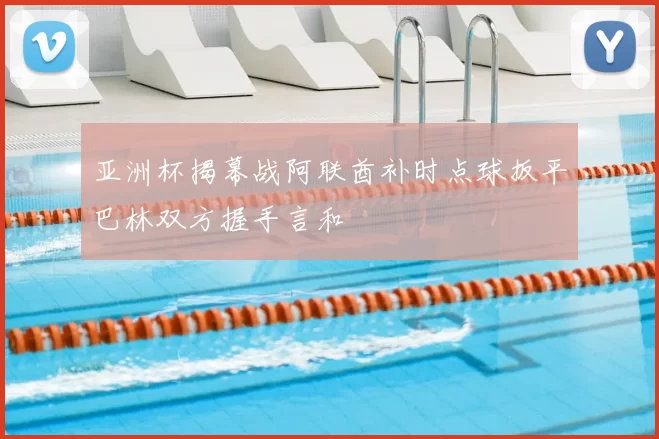 亚洲杯揭幕战阿联酋补时点球扳平巴林双方握手言和