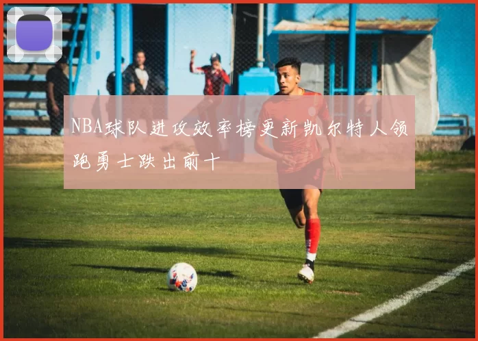 NBA球队进攻效率榜更新凯尔特人领跑勇士跌出前十