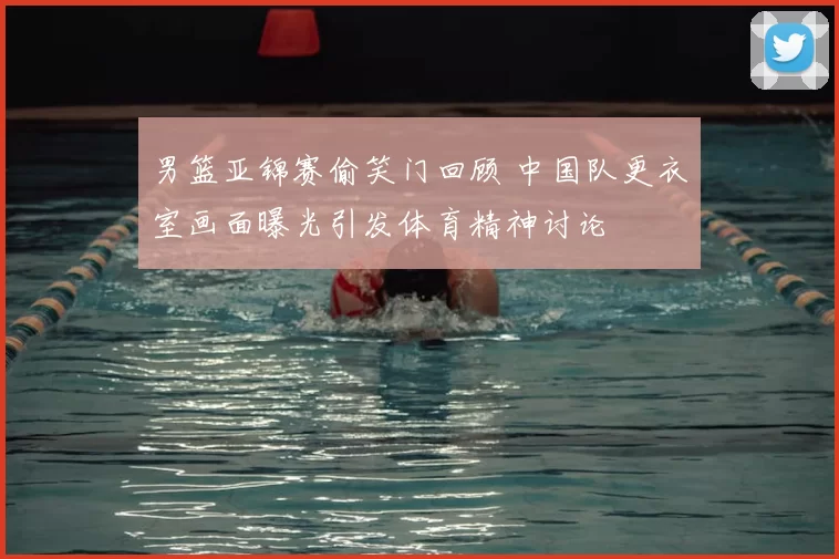 男篮亚锦赛偷笑门回顾 中国队更衣室画面曝光引发体育精神讨论