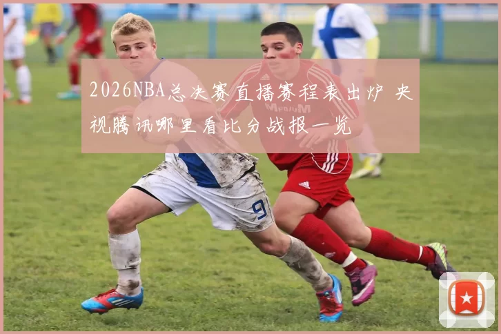 2026NBA总决赛直播赛程表出炉 央视腾讯哪里看比分战报一览