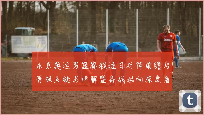 东京奥运男篮赛程逐日对阵前瞻与晋级关键点详解暨备战动向深度看