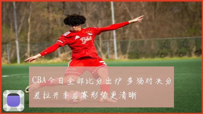 CBA今日全部比分出炉 多场对决分差拉开季后赛形势更清晰