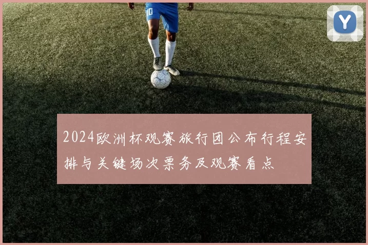 2024欧洲杯观赛旅行团公布行程安排与关键场次票务及观赛看点