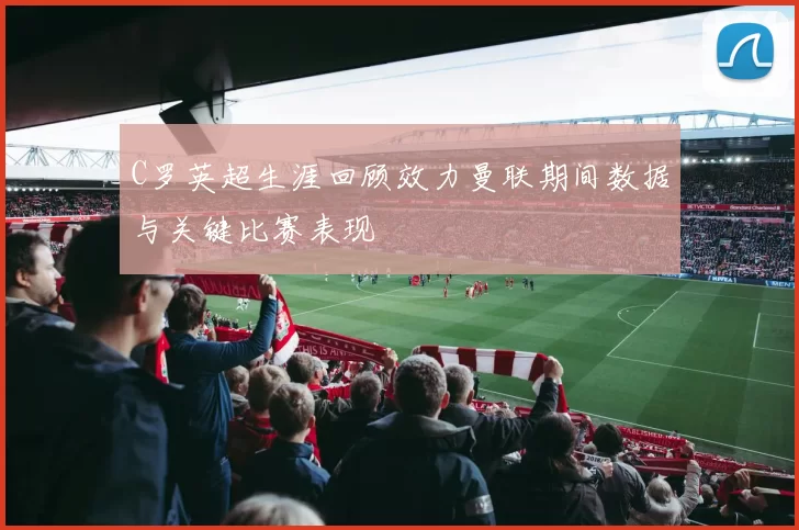C罗英超生涯回顾效力曼联期间数据与关键比赛表现