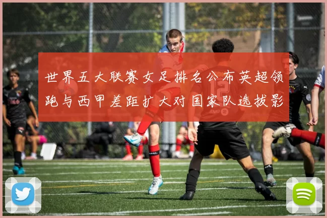 世界五大联赛女足排名公布英超领跑与西甲差距扩大对国家队选拔影响
