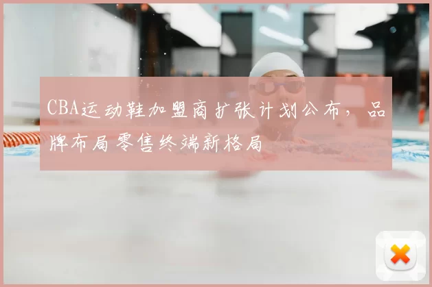 CBA运动鞋加盟商扩张计划公布，品牌布局零售终端新格局