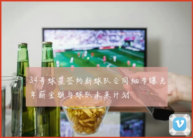 34号球星签约新球队合同细节曝光年薪金额与球队未来计划