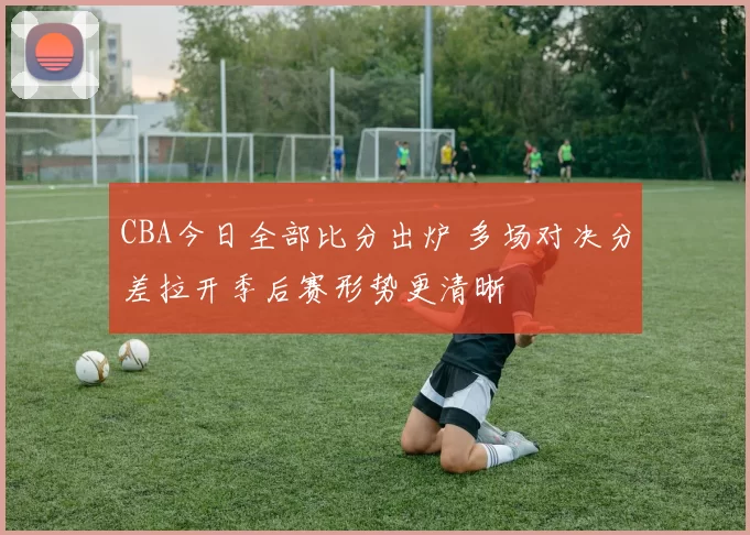 CBA今日全部比分出炉 多场对决分差拉开季后赛形势更清晰