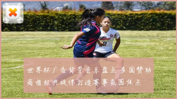 世界杯广告背景音乐盘点 多国赞助商借经典旋律打造赛事氛围焦点