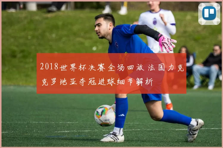 2018世界杯决赛全场回放 法国力克克罗地亚夺冠进球细节解析