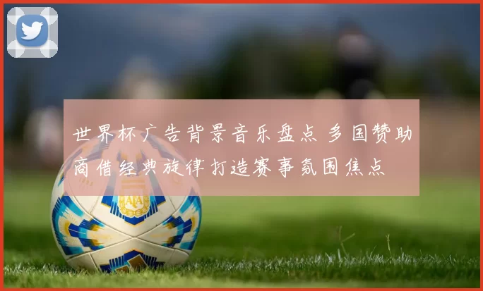 世界杯广告背景音乐盘点 多国赞助商借经典旋律打造赛事氛围焦点