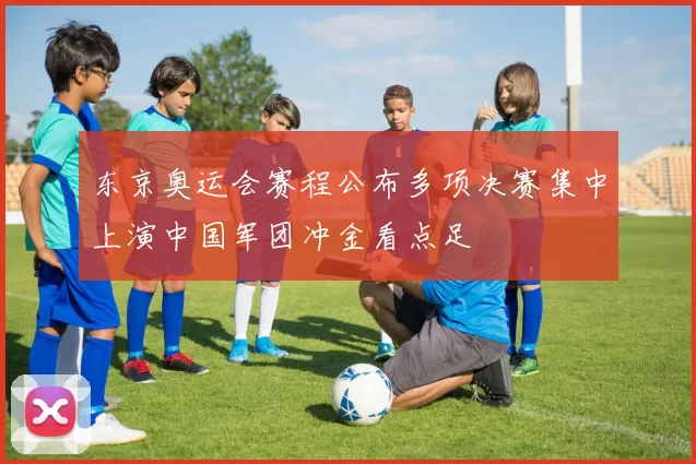 东京奥运会赛程公布多项决赛集中上演中国军团冲金看点足