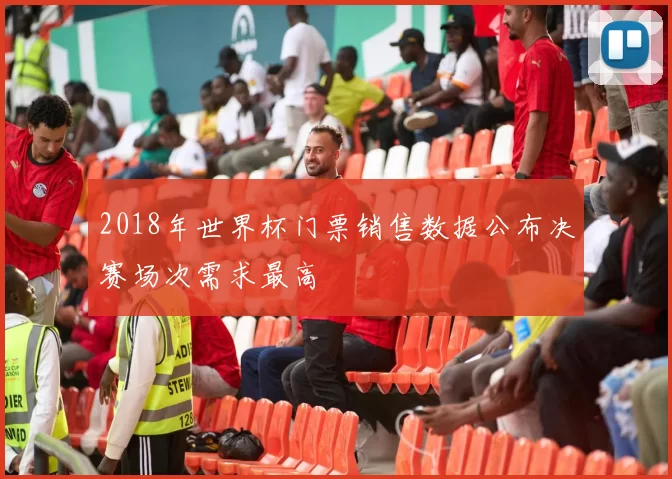 2018年世界杯门票销售数据公布决赛场次需求最高