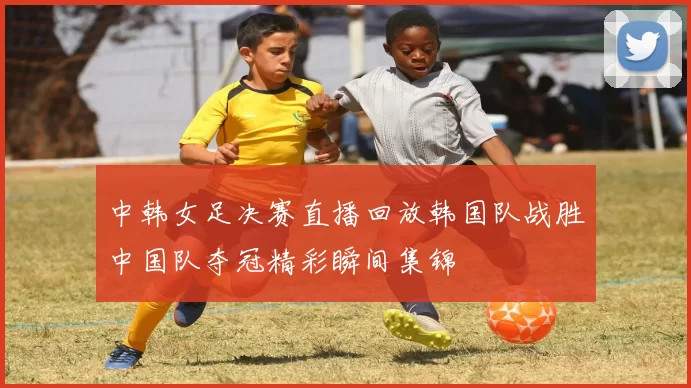 中韩女足决赛直播回放韩国队战胜中国队夺冠精彩瞬间集锦