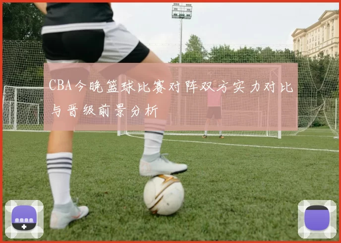 CBA今晚篮球比赛对阵双方实力对比与晋级前景分析