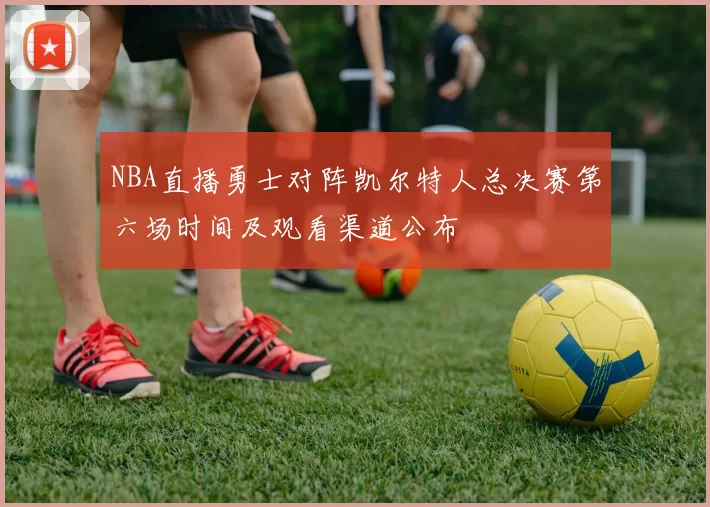 NBA直播勇士对阵凯尔特人总决赛第六场时间及观看渠道公布