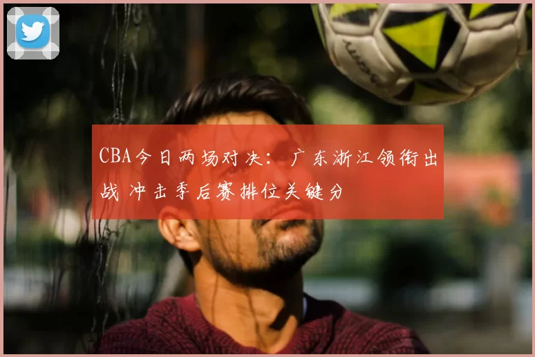 CBA今日两场对决：广东浙江领衔出战 冲击季后赛排位关键分