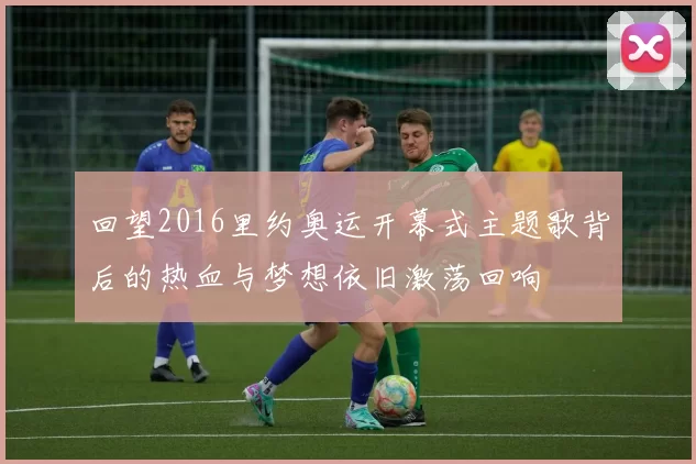 回望2016里约奥运开幕式主题歌背后的热血与梦想依旧激荡回响