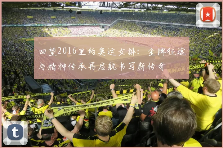 回望2016里约奥运女排：金牌征途与精神传承再启航书写新传奇