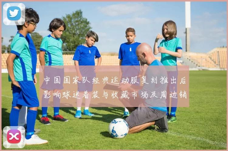 中国国家队经典运动服复刻推出后影响球迷着装与收藏市场及周边销量增长