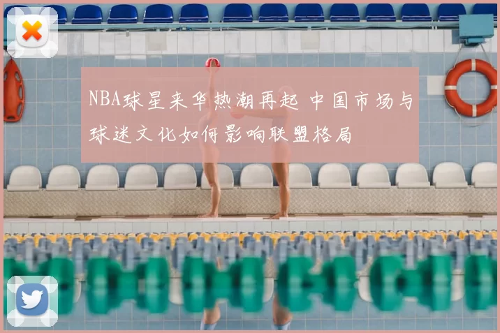 NBA球星来华热潮再起 中国市场与球迷文化如何影响联盟格局