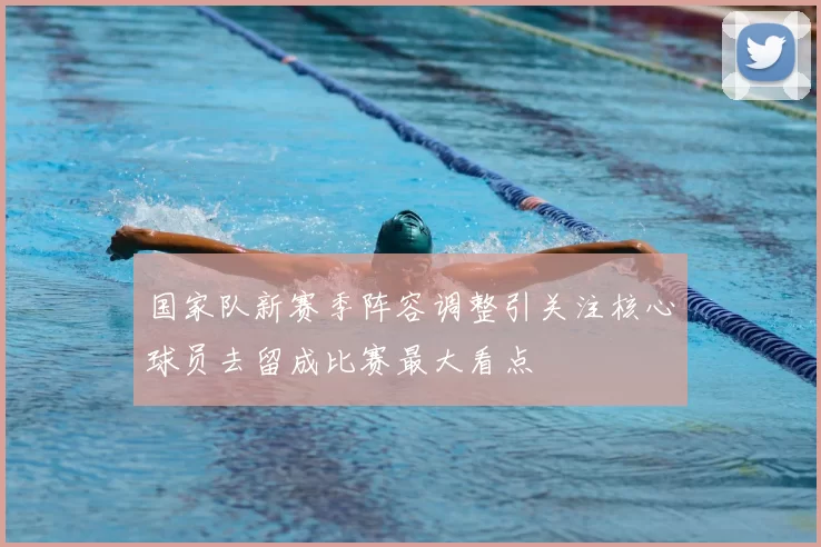 国家队新赛季阵容调整引关注核心球员去留成比赛最大看点