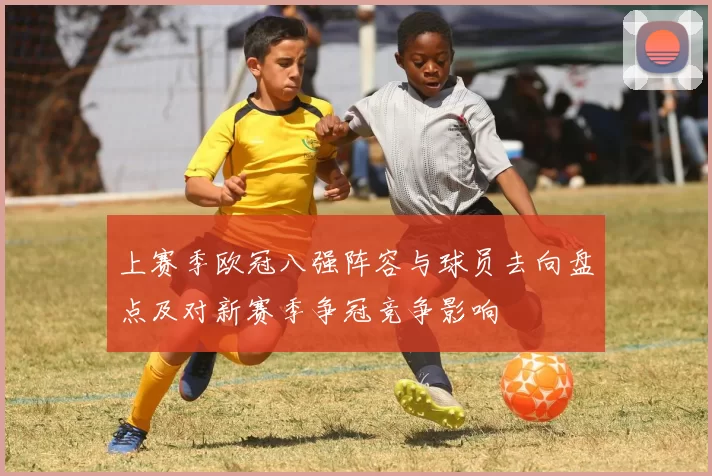 上赛季欧冠八强阵容与球员去向盘点及对新赛季争冠竞争影响