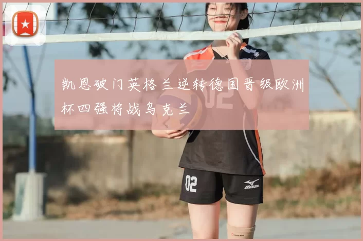 凯恩破门英格兰逆转德国晋级欧洲杯四强将战乌克兰