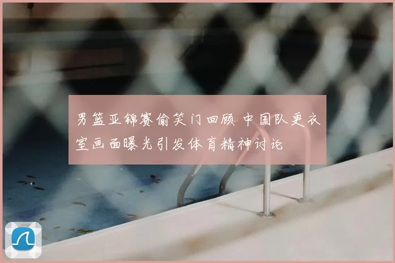 男篮亚锦赛偷笑门回顾 中国队更衣室画面曝光引发体育精神讨论