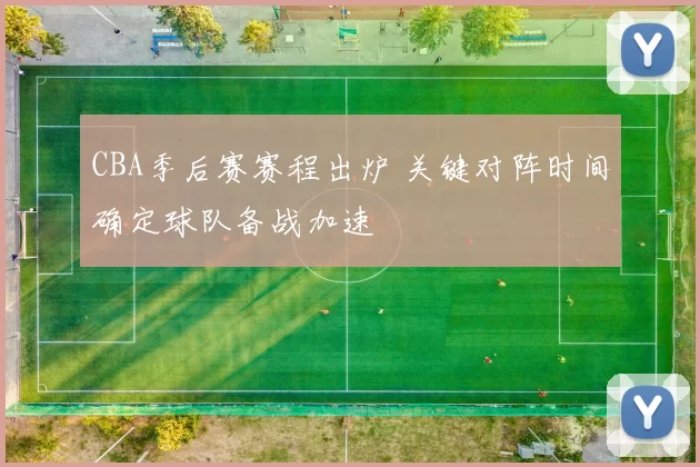 CBA季后赛赛程出炉 关键对阵时间确定球队备战加速