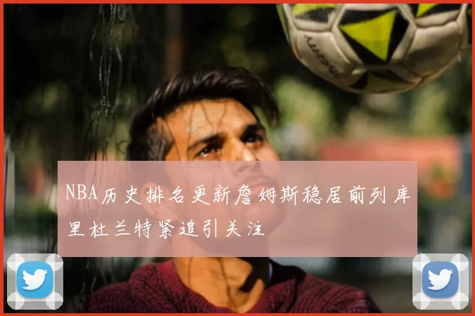 NBA历史排名更新詹姆斯稳居前列库里杜兰特紧追引关注