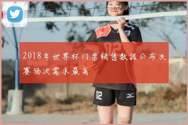 2018年世界杯门票销售数据公布决赛场次需求最高