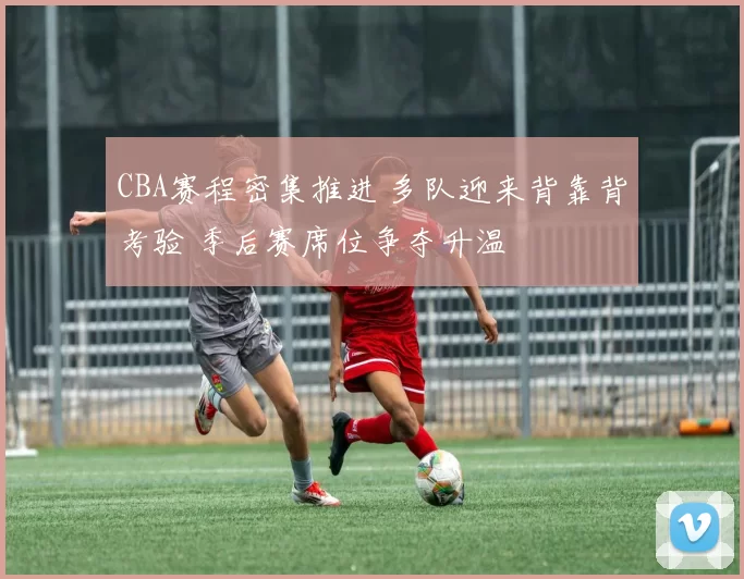 CBA赛程密集推进 多队迎来背靠背考验 季后赛席位争夺升温