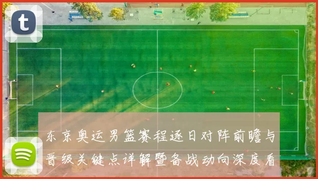 东京奥运男篮赛程逐日对阵前瞻与晋级关键点详解暨备战动向深度看