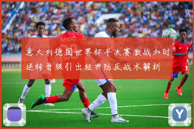 意大利德国世界杯半决赛激战加时逆转晋级引出经典防反战术解析