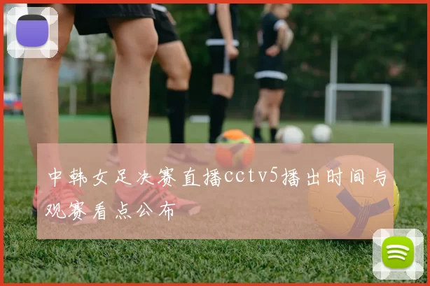 中韩女足决赛直播cctv5播出时间与观赛看点公布