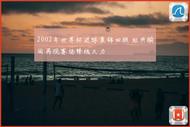 2002年世界杯进球集锦回顾 经典瞬间再现赛场锋线火力