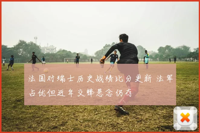 法国对瑞士历史战绩比分更新 法军占优但近年交锋悬念仍存
