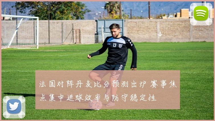 法国对阵丹麦比分预测出炉 赛事焦点集中进球效率与防守稳定性