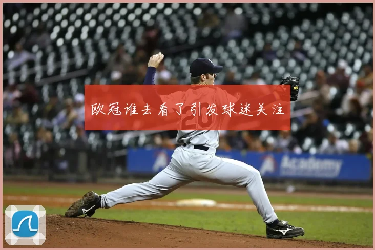 欧冠谁去看了引发球迷关注