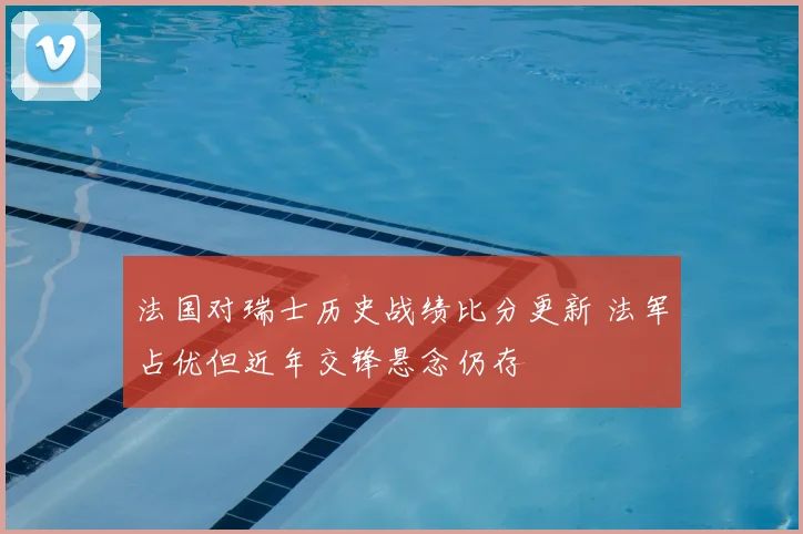法国对瑞士历史战绩比分更新 法军占优但近年交锋悬念仍存