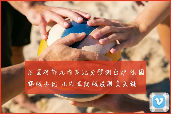 法国对阵几内亚比分预测出炉 法国锋线占优 几内亚防线成胜负关键