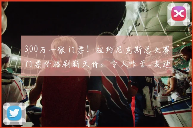 300万一张门票！纽约尼克斯总决赛门票价格刷新天价，令人咋舌_麦迪逊_1_CBA