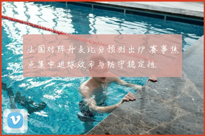 法国对阵丹麦比分预测出炉 赛事焦点集中进球效率与防守稳定性