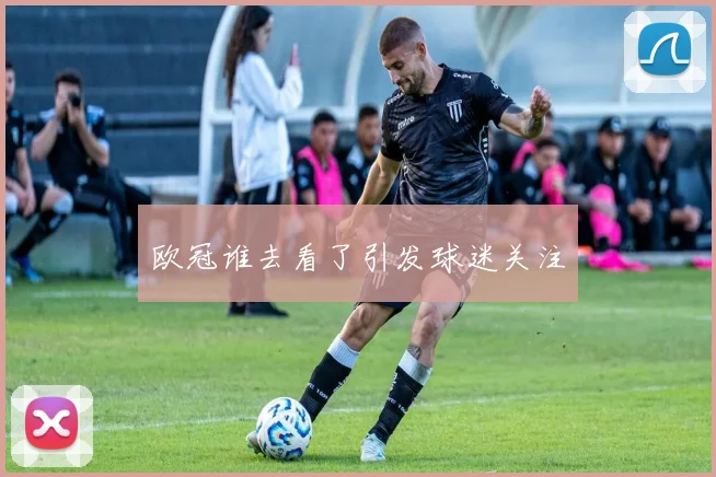 欧冠谁去看了引发球迷关注